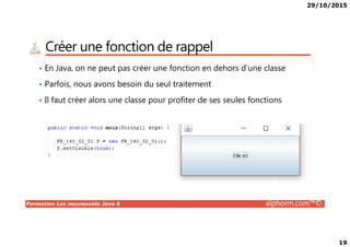 29/10/2015
19
Créer une fonction de rappel
• En Java, on ne peut pas créer une fonction en dehors d’une classe
• Parfois, nous avons besoin du seul traitement
• Il faut créer alors une classe pour profiter de ses seules fonctions
Formation Les nouveautés Java 8 alphorm.com™©
 