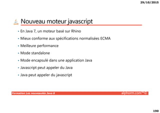 29/10/2015
190
Nouveau moteur javascript
• En Java 7, un moteur basé sur Rhino
• Mieux conforme aux spécifications normalisées ECMA
• Meilleure performance
• Mode standalone
Formation Les nouveautés Java 8 alphorm.com™©
• Mode encapsulé dans une application Java
• Javascript peut appeler du Java
• Java peut appeler du javascript
 