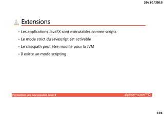 29/10/2015
191
Extensions
• Les applications JavaFX sont exécutables comme scripts
• Le mode strict du Javascript est activable
• Le classpath peut être modifié pour la JVM
• Il existe un mode scripting
Formation Les nouveautés Java 8 alphorm.com™©
 