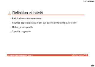 29/10/2015
196
Définition et intérêt
• Réduire l’empreinte mémoire
• Pour les applications qui n’ont pas besoin de toute la plateforme
• Option javac –profile
• 3 profils supportés
Formation Les nouveautés Java 8 alphorm.com™©
 