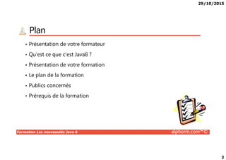 29/10/2015
2
Plan
• Présentation de votre formateur
• Qu’est ce que c’est Java8 ?
• Présentation de votre formation
• Le plan de la formation
Formation Les nouveautés Java 8 alphorm.com™©
• Publics concernés
• Prérequis de la formation
 