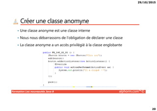 29/10/2015
20
Créer une classe anomyne
• Une classe anonyme est une classe interne
• Nous nous débarrassons de l’obligation de déclarer une classe
• La classe anonyme a un accès privilégié à la classe englobante
Formation Les nouveautés Java 8 alphorm.com™©
 