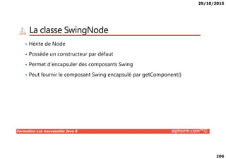29/10/2015
206
La classe SwingNode
• Hérite de Node
• Possède un constructeur par défaut
• Permet d’encapsuler des composants Swing
• Peut fournir le composant Swing encapsulé par getComponent()
Formation Les nouveautés Java 8 alphorm.com™©
 