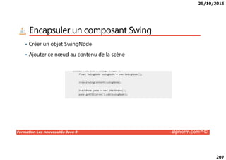 29/10/2015
207
Encapsuler un composant Swing
• Créer un objet SwingNode
• Ajouter ce nœud au contenu de la scène
Formation Les nouveautés Java 8 alphorm.com™©
 