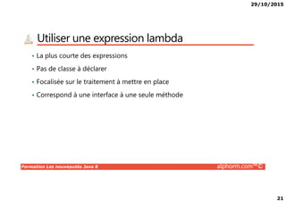 29/10/2015
21
Utiliser une expression lambda
• La plus courte des expressions
• Pas de classe à déclarer
• Focalisée sur le traitement à mettre en place
• Correspond à une interface à une seule méthode
Formation Les nouveautés Java 8 alphorm.com™©
 
