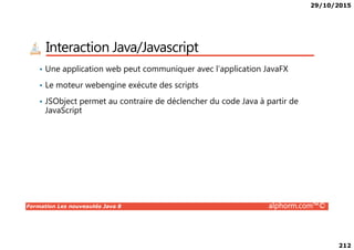 29/10/2015
212
Interaction Java/Javascript
• Une application web peut communiquer avec l’application JavaFX
• Le moteur webengine exécute des scripts
• JSObject permet au contraire de déclencher du code Java à partir de
JavaScript
Formation Les nouveautés Java 8 alphorm.com™©
 