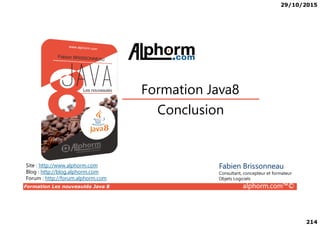 29/10/2015
214
Conclusion
Formation Java8
Formation Les nouveautés Java 8 alphorm.com™©
Conclusion
Site : http://www.alphorm.com
Blog : http://blog.alphorm.com
Forum : http://forum.alphorm.com
Fabien Brissonneau
Consultant, concepteur et formateur
Objets Logiciels
 