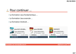 29/10/2015
217
Pour continuer …
• La formation Java fondamentaux …
• La formation Java avancée …
• La formation Android …
Formation Les nouveautés Java 8 alphorm.com™©
 