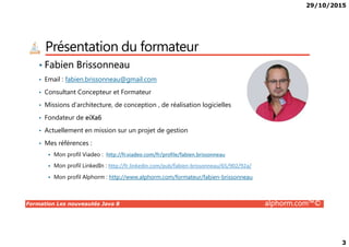 29/10/2015
3
Présentation du formateur
• Fabien Brissonneau
• Email : fabien.brissonneau@gmail.com
• Consultant Concepteur et Formateur
• Missions d’architecture, de conception , de réalisation logicielles
• Fondateur de eiXa6
Formation Les nouveautés Java 8 alphorm.com™©
• Actuellement en mission sur un projet de gestion
• Mes références :
Mon profil Viadeo : http://fr.viadeo.com/fr/profile/fabien.brissonneau
Mon profil LinkedIn : http://fr.linkedin.com/pub/fabien-brissonneau/65/902/92a/
Mon profil Alphorm : http://www.alphorm.com/formateur/fabien-brissonneau
 