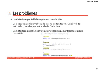 29/10/2015
30
Les problèmes
• Une interface peut déclarer plusieurs méthodes
• Une classe qui implémente une interface doit fournir un corps de
méthode pour chaque méthode de l’interface
• Une interface propose parfois des méthodes qui n’intéressent pas la
classe fille
Formation Les nouveautés Java 8 alphorm.com™©
 