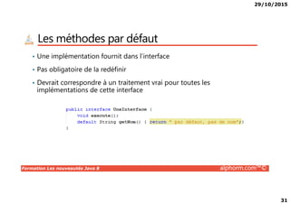 29/10/2015
31
Les méthodes par défaut
• Une implémentation fournit dans l’interface
• Pas obligatoire de la redéfinir
• Devrait correspondre à un traitement vrai pour toutes les
implémentations de cette interface
Formation Les nouveautés Java 8 alphorm.com™©
 