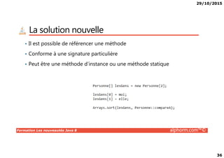 29/10/2015
36
La solution nouvelle
• Il est possible de référencer une méthode
• Conforme à une signature particulière
• Peut être une méthode d’instance ou une méthode statique
Formation Les nouveautés Java 8 alphorm.com™©
 