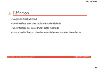 29/10/2015
40
Définition
• Single Abstract Method
• Une interface avec une seule méthode déclarée
• Une interface qui existe POUR cette méthode
• Lorsqu’on l’utilise, on cherche essentiellement à traiter la méthode
Formation Les nouveautés Java 8 alphorm.com™©
 