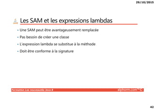 29/10/2015
42
Les SAM et les expressions lambdas
• Une SAM peut être avantageusement remplacée
• Pas besoin de créer une classe
• L’expression lambda se substitue à la méthode
• Doit être conforme à la signature
Formation Les nouveautés Java 8 alphorm.com™©
 