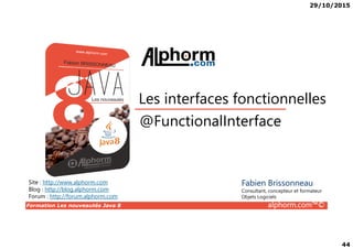 29/10/2015
44
@FunctionalInterface
Les interfaces fonctionnelles
Formation Les nouveautés Java 8 alphorm.com™©
@FunctionalInterface
Site : http://www.alphorm.com
Blog : http://blog.alphorm.com
Forum : http://forum.alphorm.com
Fabien Brissonneau
Consultant, concepteur et formateur
Objets Logiciels
 