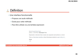 29/10/2015
46
Définition
• Une interface fonctionnelle
Propose une seule méthode
Existe pour cette méthode
Peut être utilisée via une lambda expression
Formation Les nouveautés Java 8 alphorm.com™©
 