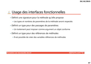 29/10/2015
47
Usage des interfaces fonctionnelles
• Définit une signature pour la méthode qu’elle propose
Les types et nombres de paramètres de la méthode seront respectés
• Définit un type pour des passages de paramètres
Un traitement peut imposer comme argument un objet conforme
• Définit un type pour des références de méthodes
Formation Les nouveautés Java 8 alphorm.com™©
• Définit un type pour des références de méthodes
Il est possible de créer des variables références de méthodes
 