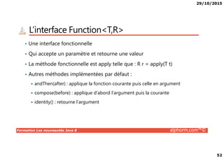 29/10/2015
52
L’interface Function<T,R>
• Une interface fonctionnelle
• Qui accepte un paramètre et retourne une valeur
• La méthode fonctionnelle est apply telle que : R r = apply(T t)
• Autres méthodes implémentées par défaut :
Formation Les nouveautés Java 8 alphorm.com™©
andThen(after) : applique la fonction courante puis celle en argument
compose(before) : applique d’abord l’argument puis la courante
identity() : retourne l’argument
 