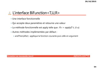 29/10/2015
54
L’interface BiFunction<T,U,R>
• Une interface fonctionnelle
• Qui accepte deux paramètres et retourne une valeur
• La méthode fonctionnelle est apply telle que : R r = apply(T t, U u)
• Autres méthodes implémentées par défaut :
Formation Les nouveautés Java 8 alphorm.com™©
andThen(after) : applique la fonction courante puis celle en argument
 