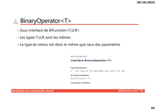 29/10/2015
55
BinaryOperator<T>
• Sous interface de BiFunction<T,U,R>
• Les types T,U,R sont les mêmes
• Le type du retour est donc le même que ceux des paramètres
Formation Les nouveautés Java 8 alphorm.com™©
 
