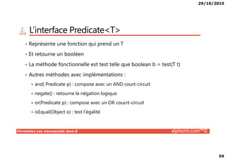 29/10/2015
59
L’interface Predicate<T>
• Représente une fonction qui prend un T
• Et retourne un booléen
• La méthode fonctionnelle est test telle que boolean b = test(T t)
• Autres méthodes avec implémentations :
Formation Les nouveautés Java 8 alphorm.com™©
and( Predicate p) : compose avec un AND court-circuit
negate() : retourne la négation logique
or(Predicate p) : compose avec un OR coucrt-circuit
isEqual(Object o) : test l’égalité
 