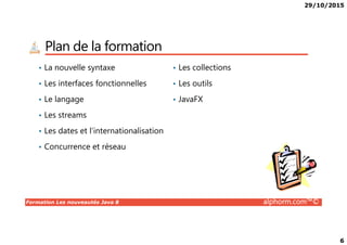 29/10/2015
6
Plan de la formation
• La nouvelle syntaxe
• Les interfaces fonctionnelles
• Le langage
• Les streams
• Les collections
• Les outils
• JavaFX
Formation Les nouveautés Java 8 alphorm.com™©
• Les dates et l’internationalisation
• Concurrence et réseau
 