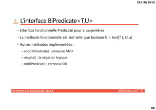 29/10/2015
60
L’interface BiPredicate<T,U>
• Interface fonctionnelle Predicate pour 2 paramètres
• La méthode fonctionnelle est test telle que boolean b = test(T t, U u)
• Autres méthodes implémentées :
and( BiPredicate) : compose AND
Formation Les nouveautés Java 8 alphorm.com™©
negate() : la négation logique
or(BiPredicate) : compose OR
 