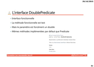 29/10/2015
61
L’interface DoublePredicate
• Interface fonctionnelle
• La méthode fonctionnelle est test
• Mais le paramètre est forcément un double
• Mêmes méthodes implémentées par défaut que Predicate
Formation Les nouveautés Java 8 alphorm.com™©
 