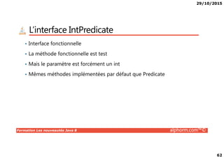 29/10/2015
62
L’interface IntPredicate
• Interface fonctionnelle
• La méthode fonctionnelle est test
• Mais le paramètre est forcément un int
• Mêmes méthodes implémentées par défaut que Predicate
Formation Les nouveautés Java 8 alphorm.com™©
 