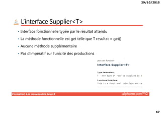 29/10/2015
67
L’interface Supplier<T>
• Interface fonctionnelle typée par le résultat attendu
• La méthode fonctionnelle est get telle que T resultat = get()
• Aucune méthode supplémentaire
• Pas d’impératif sur l’unicité des productions
Formation Les nouveautés Java 8 alphorm.com™©
 