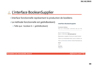 29/10/2015
68
L’interface BooleanSupplier
• Interface fonctionnelle représentant la production de booléens
• La méthode fonctionnelle est getAsBoolean()
Telle que : boolean b = getAsBoolean()
Formation Les nouveautés Java 8 alphorm.com™©
 