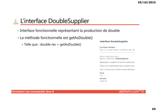 29/10/2015
69
L’interface DoubleSupplier
• Interface fonctionnelle représentant la production de double
• La méthode fonctionnelle est getAsDouble()
Telle que : double res = getAsDouble()
Formation Les nouveautés Java 8 alphorm.com™©
 