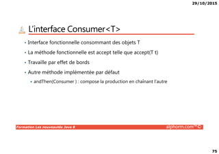 29/10/2015
75
L’interface Consumer<T>
• Interface fonctionnelle consommant des objets T
• La méthode fonctionnelle est accept telle que accept(T t)
• Travaille par effet de bords
• Autre méthode implémentée par défaut
Formation Les nouveautés Java 8 alphorm.com™©
andThen(Consumer ) : compose la production en chaînant l’autre
 