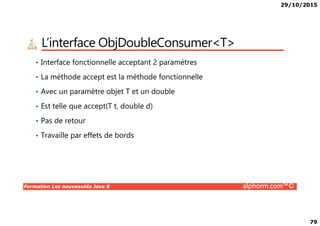 29/10/2015
79
L’interface ObjDoubleConsumer<T>
• Interface fonctionnelle acceptant 2 paramètres
• La méthode accept est la méthode fonctionnelle
• Avec un paramètre objet T et un double
• Est telle que accept(T t, double d)
Formation Les nouveautés Java 8 alphorm.com™©
• Pas de retour
• Travaille par effets de bords
 