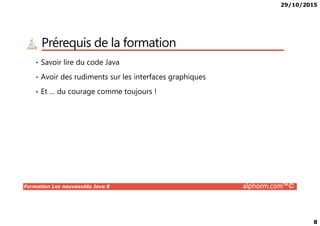 29/10/2015
8
Prérequis de la formation
• Savoir lire du code Java
• Avoir des rudiments sur les interfaces graphiques
• Et … du courage comme toujours !
Formation Les nouveautés Java 8 alphorm.com™©
 