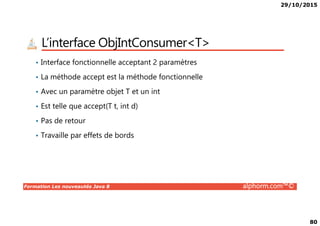 29/10/2015
80
L’interface ObjIntConsumer<T>
• Interface fonctionnelle acceptant 2 paramètres
• La méthode accept est la méthode fonctionnelle
• Avec un paramètre objet T et un int
• Est telle que accept(T t, int d)
Formation Les nouveautés Java 8 alphorm.com™©
• Pas de retour
• Travaille par effets de bords
 