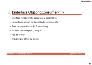 29/10/2015
81
L’interface ObjLongConsumer<T>
• Interface fonctionnelle acceptant 2 paramètres
• La méthode accept est la méthode fonctionnelle
• Avec un paramètre objet T et un long
• Est telle que accept(T t, long d)
Formation Les nouveautés Java 8 alphorm.com™©
• Pas de retour
• Travaille par effets de bords
 