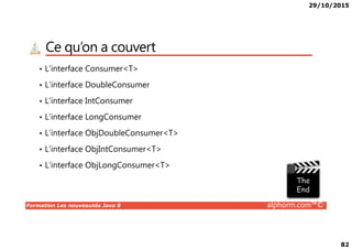 29/10/2015
82
Ce qu’on a couvert
• L’interface Consumer<T>
• L’interface DoubleConsumer
• L’interface IntConsumer
• L’interface LongConsumer
Formation Les nouveautés Java 8 alphorm.com™©
• L’interface ObjDoubleConsumer<T>
• L’interface ObjIntConsumer<T>
• L’interface ObjLongConsumer<T>
 