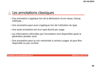 29/10/2015
86
Les annotations classiques
• Une annotation s’applique lors de la déclaration d’une classe, champ,
méthode, …
• Une annotation peut aussi s’appliquer lors de l’utilisation du type
• Une seule annotation est d’un type donné par usage
• Les informations véhiculées par l’annotation sont disponibles après la
Formation Les nouveautés Java 8 alphorm.com™©
• Les informations véhiculées par l’annotation sont disponibles après la
génération javadoc aussi
• Une annotation peut se voir restreindre à certains usages, et peut être
disponible ou pas runtime
 