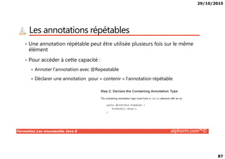 29/10/2015
87
Les annotations répétables
• Une annotation répétable peut être utilisée plusieurs fois sur le même
élément
• Pour accéder à cette capacité :
Annoter l’annotation avec @Repeatable
Déclarer une annotation pour « contenir » l’annotation répétable
Formation Les nouveautés Java 8 alphorm.com™©
Déclarer une annotation pour « contenir » l’annotation répétable
 
