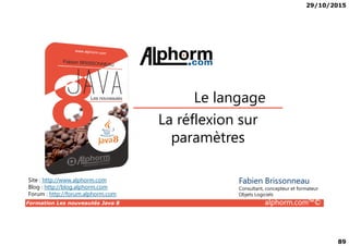 29/10/2015
89
La réflexion sur
Le langage
Formation Les nouveautés Java 8 alphorm.com™©
La réflexion sur
paramètres
Site : http://www.alphorm.com
Blog : http://blog.alphorm.com
Forum : http://forum.alphorm.com
Fabien Brissonneau
Consultant, concepteur et formateur
Objets Logiciels
 