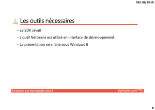 29/10/2015
9
Les outils nécessaires
• Le SDK Java8
• L’outil Netbeans est utilisé en interface de développement
• La présentation sera faite sous Windows 8
Formation Les nouveautés Java 8 alphorm.com™©
 
