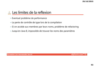 29/10/2015
92
Les limites de la reflexion
• Eventuel problème de performance
• La perte de contrôle de type lors de la compilation
• Si on accède aux membres par leurs noms, problème de refactoring
• Jusqu’en Java 8, impossible de trouver les noms des paramètres
Formation Les nouveautés Java 8 alphorm.com™©
 