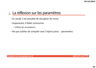 29/10/2015
93
La réflexion sur les paramètres
• En Java8, il est possible de récupérer les noms
• Auparavant, il fallait contourner
Utiliser les annotations
• Ne pas oublier de compiler avec l’otpion javac : -parameters
Formation Les nouveautés Java 8 alphorm.com™©
 