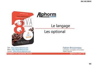 29/10/2015
95
Les optional
Le langage
Formation Les nouveautés Java 8 alphorm.com™©
Les optional
Site : http://www.alphorm.com
Blog : http://blog.alphorm.com
Forum : http://forum.alphorm.com
Fabien Brissonneau
Consultant, concepteur et formateur
Objets Logiciels
 