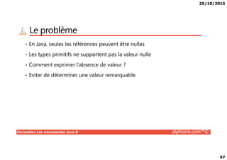 29/10/2015
97
Le problème
• En Java, seules les références peuvent être nulles
• Les types primitifs ne supportent pas la valeur nulle
• Comment exprimer l’absence de valeur ?
• Eviter de déterminer une valeur remarquable
Formation Les nouveautés Java 8 alphorm.com™©
 