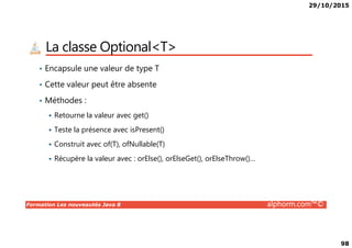 29/10/2015
98
La classe Optional<T>
• Encapsule une valeur de type T
• Cette valeur peut être absente
• Méthodes :
Retourne la valeur avec get()
Formation Les nouveautés Java 8 alphorm.com™©
Teste la présence avec isPresent()
Construit avec of(T), ofNullable(T)
Récupère la valeur avec : orElse(), orElseGet(), orElseThrow()…
 