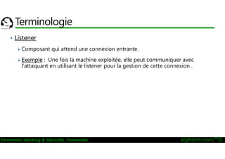 23/09/2016
104
Formation Hacking & Sécurité, l'essentiel alphorm.com™©
Terminologie
• Listener
Composant qui attend une connexion entrante.
Exemple : Une fois la machine exploitée, elle peut communiquer avec
l’attaquant en utilisant le listener pour la gestion de cette connexion .
 