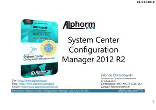 23/11/2015
1
Administrer System Center Configuration Manager 2012 R2 (70-243) alphorm.com™©
Site : http://www.alphorm.com
Blog : http://www.alphorm.com/blog
Forum : http://www.alphorm.com/forum
Fabrice Chrzanowski
Formateur et Consultant indépendant
En Virtualisation
Certifications : MCT, MCITP, CCEE, VCP
Contact : fabrice@softrix.fr
System Center
Configuration
Manager 2012 R2
 