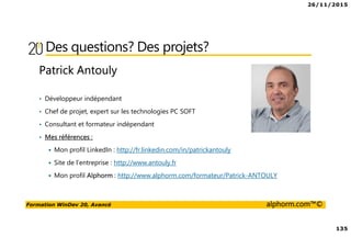 26/11/2015
135
Formation WinDev 20, Avancé alphorm.com™©
Des questions? Des projets?
Patrick Antouly
• Développeur indépendant
• Chef de projet, expert sur les technologies PC SOFT
• Consultant et formateur indépendant
• Mes références :
Mon profil LinkedIn : http://fr.linkedin.com/in/patrickantouly
Site de l’entreprise : http://www.antouly.fr
Mon profil Alphorm : http://www.alphorm.com/formateur/Patrick-ANTOULY
 